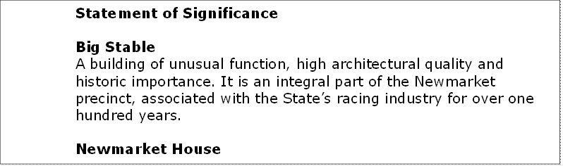 Statement of Significance 

Big Stable
A building of unusual function, high architectural quality and historic importance. It is an integral part of the Newmarket precinct, associated with the States racing industry for over one hundred years.

Newmarket House
Part of the historic Newmarket complex, a continuing focus of the States racing industry. Also of interest for its long association with Struggletown, on land originally purchased by Simeon Pearce and his brother. A fine example of a Grand Victorian house in good condition. Refer to State Heritage Register for further information.

